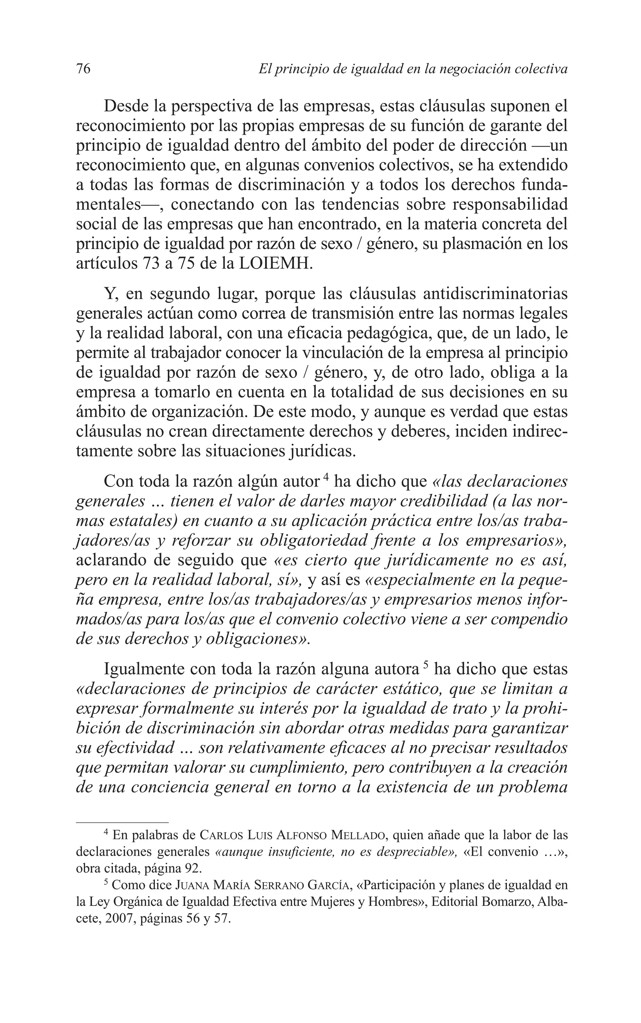 06 CAPITULO 2 2/7/08 13:06 Página 76




         76                              El principio de igualdad en la negociación colectiva

             Desde la perspectiva de las empresas, estas cláusulas suponen el
         reconocimiento por las propias empresas de su función de garante del
         principio de igualdad dentro del ámbito del poder de dirección —un
         reconocimiento que, en algunas convenios colectivos, se ha extendido
         a todas las formas de discriminación y a todos los derechos funda-
         mentales—, conectando con las tendencias sobre responsabilidad
         social de las empresas que han encontrado, en la materia concreta del
         principio de igualdad por razón de sexo / género, su plasmación en los
         artículos 73 a 75 de la LOIEMH.
             Y, en segundo lugar, porque las cláusulas antidiscriminatorias
         generales actúan como correa de transmisión entre las normas legales
         y la realidad laboral, con una eficacia pedagógica, que, de un lado, le
         permite al trabajador conocer la vinculación de la empresa al principio
         de igualdad por razón de sexo / género, y, de otro lado, obliga a la
         empresa a tomarlo en cuenta en la totalidad de sus decisiones en su
         ámbito de organización. De este modo, y aunque es verdad que estas
         cláusulas no crean directamente derechos y deberes, inciden indirec-
         tamente sobre las situaciones jurídicas.
             Con toda la razón algún autor 4 ha dicho que «las declaraciones
         generales … tienen el valor de darles mayor credibilidad (a las nor-
         mas estatales) en cuanto a su aplicación práctica entre los/as traba-
         jadores/as y reforzar su obligatoriedad frente a los empresarios»,
         aclarando de seguido que «es cierto que jurídicamente no es así,
         pero en la realidad laboral, sí», y así es «especialmente en la peque-
         ña empresa, entre los/as trabajadores/as y empresarios menos infor-
         mados/as para los/as que el convenio colectivo viene a ser compendio
         de sus derechos y obligaciones».
             Igualmente con toda la razón alguna autora 5 ha dicho que estas
         «declaraciones de principios de carácter estático, que se limitan a
         expresar formalmente su interés por la igualdad de trato y la prohi-
         bición de discriminación sin abordar otras medidas para garantizar
         su efectividad … son relativamente eficaces al no precisar resultados
         que permitan valorar su cumplimiento, pero contribuyen a la creación
         de una conciencia general en torno a la existencia de un problema

              4
                 En palabras de CARLOS LUIS ALFONSO MELLADO, quien añade que la labor de las
         declaraciones generales «aunque insuficiente, no es despreciable», «El convenio …»,
         obra citada, página 92.
               5
                 Como dice JUANA MARÍA SERRANO GARCÍA, «Participación y planes de igualdad en
         la Ley Orgánica de Igualdad Efectiva entre Mujeres y Hombres», Editorial Bomarzo, Alba-
         cete, 2007, páginas 56 y 57.
 