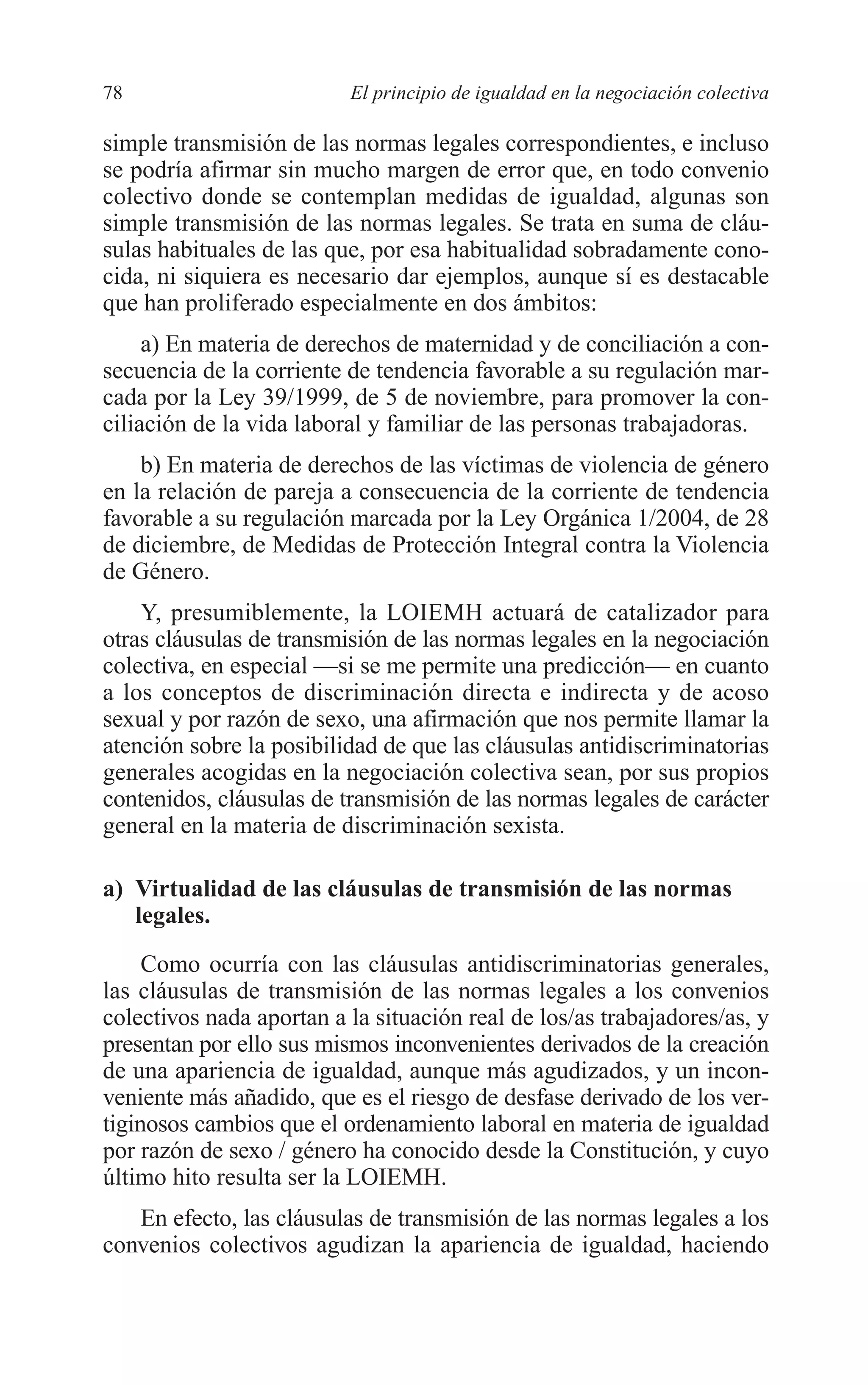 06 CAPITULO 2 2/7/08 13:06 Página 78




         78                        El principio de igualdad en la negociación colectiva

         simple transmisión de las normas legales correspondientes, e incluso
         se podría afirmar sin mucho margen de error que, en todo convenio
         colectivo donde se contemplan medidas de igualdad, algunas son
         simple transmisión de las normas legales. Se trata en suma de cláu-
         sulas habituales de las que, por esa habitualidad sobradamente cono-
         cida, ni siquiera es necesario dar ejemplos, aunque sí es destacable
         que han proliferado especialmente en dos ámbitos:
              a) En materia de derechos de maternidad y de conciliación a con-
         secuencia de la corriente de tendencia favorable a su regulación mar-
         cada por la Ley 39/1999, de 5 de noviembre, para promover la con-
         ciliación de la vida laboral y familiar de las personas trabajadoras.
             b) En materia de derechos de las víctimas de violencia de género
         en la relación de pareja a consecuencia de la corriente de tendencia
         favorable a su regulación marcada por la Ley Orgánica 1/2004, de 28
         de diciembre, de Medidas de Protección Integral contra la Violencia
         de Género.
             Y, presumiblemente, la LOIEMH actuará de catalizador para
         otras cláusulas de transmisión de las normas legales en la negociación
         colectiva, en especial —si se me permite una predicción— en cuanto
         a los conceptos de discriminación directa e indirecta y de acoso
         sexual y por razón de sexo, una afirmación que nos permite llamar la
         atención sobre la posibilidad de que las cláusulas antidiscriminatorias
         generales acogidas en la negociación colectiva sean, por sus propios
         contenidos, cláusulas de transmisión de las normas legales de carácter
         general en la materia de discriminación sexista.

         a) Virtualidad de las cláusulas de transmisión de las normas
            legales.

              Como ocurría con las cláusulas antidiscriminatorias generales,
         las cláusulas de transmisión de las normas legales a los convenios
         colectivos nada aportan a la situación real de los/as trabajadores/as, y
         presentan por ello sus mismos inconvenientes derivados de la creación
         de una apariencia de igualdad, aunque más agudizados, y un incon-
         veniente más añadido, que es el riesgo de desfase derivado de los ver-
         tiginosos cambios que el ordenamiento laboral en materia de igualdad
         por razón de sexo / género ha conocido desde la Constitución, y cuyo
         último hito resulta ser la LOIEMH.
            En efecto, las cláusulas de transmisión de las normas legales a los
         convenios colectivos agudizan la apariencia de igualdad, haciendo
 