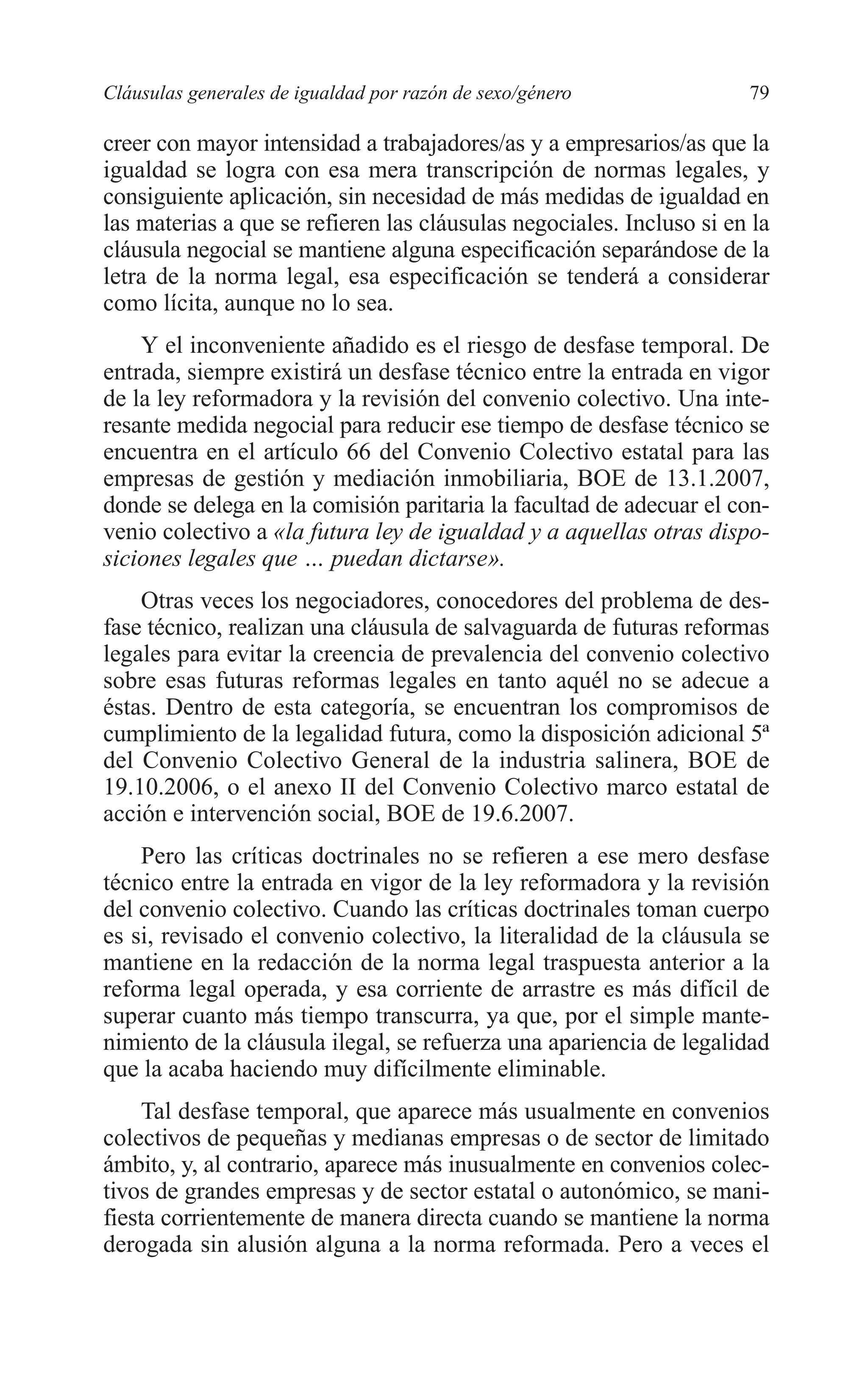 06 CAPITULO 2 2/7/08 13:06 Página 79




         Cláusulas generales de igualdad por razón de sexo/género              79

         creer con mayor intensidad a trabajadores/as y a empresarios/as que la
         igualdad se logra con esa mera transcripción de normas legales, y
         consiguiente aplicación, sin necesidad de más medidas de igualdad en
         las materias a que se refieren las cláusulas negociales. Incluso si en la
         cláusula negocial se mantiene alguna especificación separándose de la
         letra de la norma legal, esa especificación se tenderá a considerar
         como lícita, aunque no lo sea.
             Y el inconveniente añadido es el riesgo de desfase temporal. De
         entrada, siempre existirá un desfase técnico entre la entrada en vigor
         de la ley reformadora y la revisión del convenio colectivo. Una inte-
         resante medida negocial para reducir ese tiempo de desfase técnico se
         encuentra en el artículo 66 del Convenio Colectivo estatal para las
         empresas de gestión y mediación inmobiliaria, BOE de 13.1.2007,
         donde se delega en la comisión paritaria la facultad de adecuar el con-
         venio colectivo a «la futura ley de igualdad y a aquellas otras dispo-
         siciones legales que … puedan dictarse».
             Otras veces los negociadores, conocedores del problema de des-
         fase técnico, realizan una cláusula de salvaguarda de futuras reformas
         legales para evitar la creencia de prevalencia del convenio colectivo
         sobre esas futuras reformas legales en tanto aquél no se adecue a
         éstas. Dentro de esta categoría, se encuentran los compromisos de
         cumplimiento de la legalidad futura, como la disposición adicional 5ª
         del Convenio Colectivo General de la industria salinera, BOE de
         19.10.2006, o el anexo II del Convenio Colectivo marco estatal de
         acción e intervención social, BOE de 19.6.2007.
             Pero las críticas doctrinales no se refieren a ese mero desfase
         técnico entre la entrada en vigor de la ley reformadora y la revisión
         del convenio colectivo. Cuando las críticas doctrinales toman cuerpo
         es si, revisado el convenio colectivo, la literalidad de la cláusula se
         mantiene en la redacción de la norma legal traspuesta anterior a la
         reforma legal operada, y esa corriente de arrastre es más difícil de
         superar cuanto más tiempo transcurra, ya que, por el simple mante-
         nimiento de la cláusula ilegal, se refuerza una apariencia de legalidad
         que la acaba haciendo muy difícilmente eliminable.
              Tal desfase temporal, que aparece más usualmente en convenios
         colectivos de pequeñas y medianas empresas o de sector de limitado
         ámbito, y, al contrario, aparece más inusualmente en convenios colec-
         tivos de grandes empresas y de sector estatal o autonómico, se mani-
         fiesta corrientemente de manera directa cuando se mantiene la norma
         derogada sin alusión alguna a la norma reformada. Pero a veces el
 