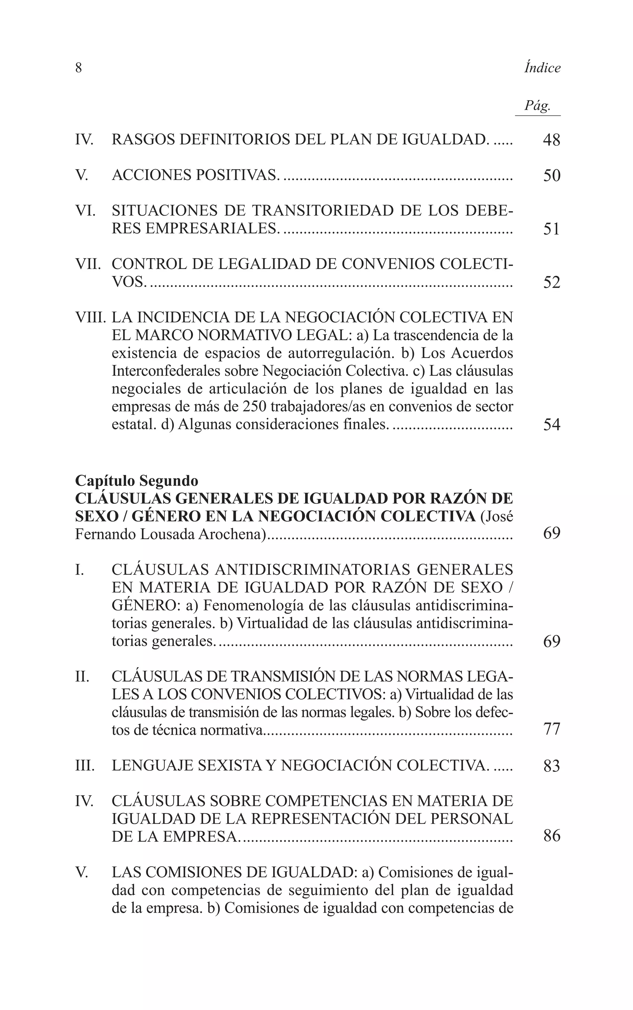 02 INDICE 2/7/08 13:05 Página 8




        8                                                                                                      Índice

                                                                                                               Pág.

        IV.     RASGOS DEFINITORIOS DEL PLAN DE IGUALDAD. .....                                                   48
        V.      ACCIONES POSITIVAS. .........................................................                     50
        VI. SITUACIONES DE TRANSITORIEDAD DE LOS DEBE-
            RES EMPRESARIALES. .........................................................                          51
        VII. CONTROL DE LEGALIDAD DE CONVENIOS COLECTI-
             VOS. ..........................................................................................      52
        VIII. LA INCIDENCIA DE LA NEGOCIACIÓN COLECTIVA EN
              EL MARCO NORMATIVO LEGAL: a) La trascendencia de la
              existencia de espacios de autorregulación. b) Los Acuerdos
              Interconfederales sobre Negociación Colectiva. c) Las cláusulas
              negociales de articulación de los planes de igualdad en las
              empresas de más de 250 trabajadores/as en convenios de sector
              estatal. d) Algunas consideraciones finales. ..............................                         54


        Capítulo Segundo
        CLÁUSULAS GENERALES DE IGUALDAD POR RAZÓN DE
        SEXO / GÉNERO EN LA NEGOCIACIÓN COLECTIVA (José
        Fernando Lousada Arochena).............................................................                   69

        I.      CLÁUSULAS ANTIDISCRIMINATORIAS GENERALES
                EN MATERIA DE IGUALDAD POR RAZÓN DE SEXO /
                GÉNERO: a) Fenomenología de las cláusulas antidiscrimina-
                torias generales. b) Virtualidad de las cláusulas antidiscrimina-
                torias generales..........................................................................        69
        II.     CLÁUSULAS DE TRANSMISIÓN DE LAS NORMAS LEGA-
                LES A LOS CONVENIOS COLECTIVOS: a) Virtualidad de las
                cláusulas de transmisión de las normas legales. b) Sobre los defec-
                tos de técnica normativa..............................................................            77

        III.    LENGUAJE SEXISTA Y NEGOCIACIÓN COLECTIVA. .....                                                   83
        IV.     CLÁUSULAS SOBRE COMPETENCIAS EN MATERIA DE
                IGUALDAD DE LA REPRESENTACIÓN DEL PERSONAL
                DE LA EMPRESA....................................................................                 86

        V.      LAS COMISIONES DE IGUALDAD: a) Comisiones de igual-
                dad con competencias de seguimiento del plan de igualdad
                de la empresa. b) Comisiones de igualdad con competencias de
 