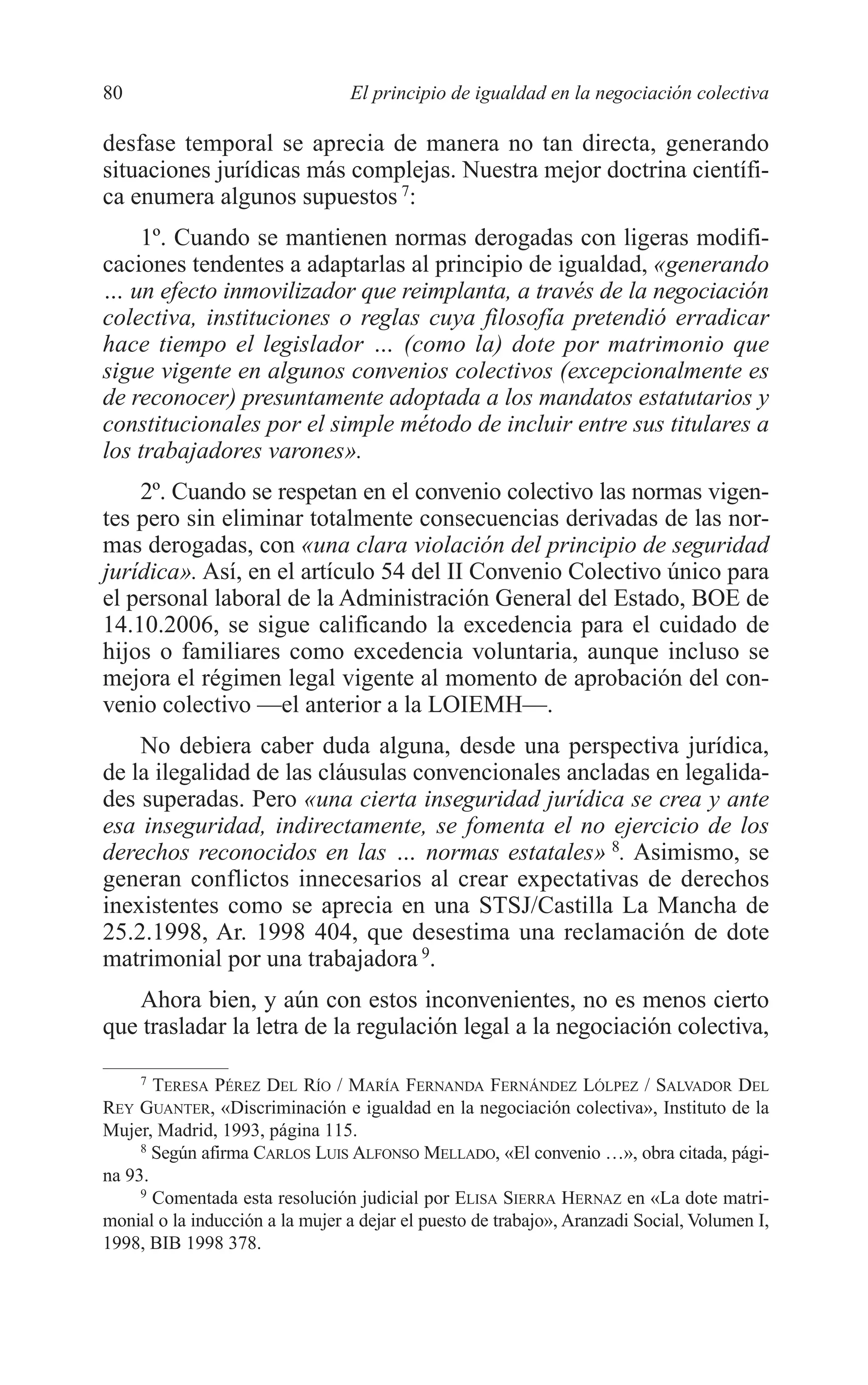 06 CAPITULO 2 2/7/08 13:06 Página 80




         80                               El principio de igualdad en la negociación colectiva

         desfase temporal se aprecia de manera no tan directa, generando
         situaciones jurídicas más complejas. Nuestra mejor doctrina científi-
         ca enumera algunos supuestos 7:
             1º. Cuando se mantienen normas derogadas con ligeras modifi-
         caciones tendentes a adaptarlas al principio de igualdad, «generando
         … un efecto inmovilizador que reimplanta, a través de la negociación
         colectiva, instituciones o reglas cuya filosofía pretendió erradicar
         hace tiempo el legislador … (como la) dote por matrimonio que
         sigue vigente en algunos convenios colectivos (excepcionalmente es
         de reconocer) presuntamente adoptada a los mandatos estatutarios y
         constitucionales por el simple método de incluir entre sus titulares a
         los trabajadores varones».
             2º. Cuando se respetan en el convenio colectivo las normas vigen-
         tes pero sin eliminar totalmente consecuencias derivadas de las nor-
         mas derogadas, con «una clara violación del principio de seguridad
         jurídica». Así, en el artículo 54 del II Convenio Colectivo único para
         el personal laboral de la Administración General del Estado, BOE de
         14.10.2006, se sigue calificando la excedencia para el cuidado de
         hijos o familiares como excedencia voluntaria, aunque incluso se
         mejora el régimen legal vigente al momento de aprobación del con-
         venio colectivo —el anterior a la LOIEMH—.
             No debiera caber duda alguna, desde una perspectiva jurídica,
         de la ilegalidad de las cláusulas convencionales ancladas en legalida-
         des superadas. Pero «una cierta inseguridad jurídica se crea y ante
         esa inseguridad, indirectamente, se fomenta el no ejercicio de los
         derechos reconocidos en las … normas estatales» 8. Asimismo, se
         generan conflictos innecesarios al crear expectativas de derechos
         inexistentes como se aprecia en una STSJ/Castilla La Mancha de
         25.2.1998, Ar. 1998 404, que desestima una reclamación de dote
         matrimonial por una trabajadora 9.
            Ahora bien, y aún con estos inconvenientes, no es menos cierto
         que trasladar la letra de la regulación legal a la negociación colectiva,

              7
                TERESA PÉREZ DEL RÍO / MARÍA FERNANDA FERNÁNDEZ LÓLPEZ / SALVADOR DEL
         REY GUANTER, «Discriminación e igualdad en la negociación colectiva», Instituto de la
         Mujer, Madrid, 1993, página 115.
              8
                Según afirma CARLOS LUIS ALFONSO MELLADO, «El convenio …», obra citada, pági-
         na 93.
              9
                Comentada esta resolución judicial por ELISA SIERRA HERNAZ en «La dote matri-
         monial o la inducción a la mujer a dejar el puesto de trabajo», Aranzadi Social, Volumen I,
         1998, BIB 1998 378.
 