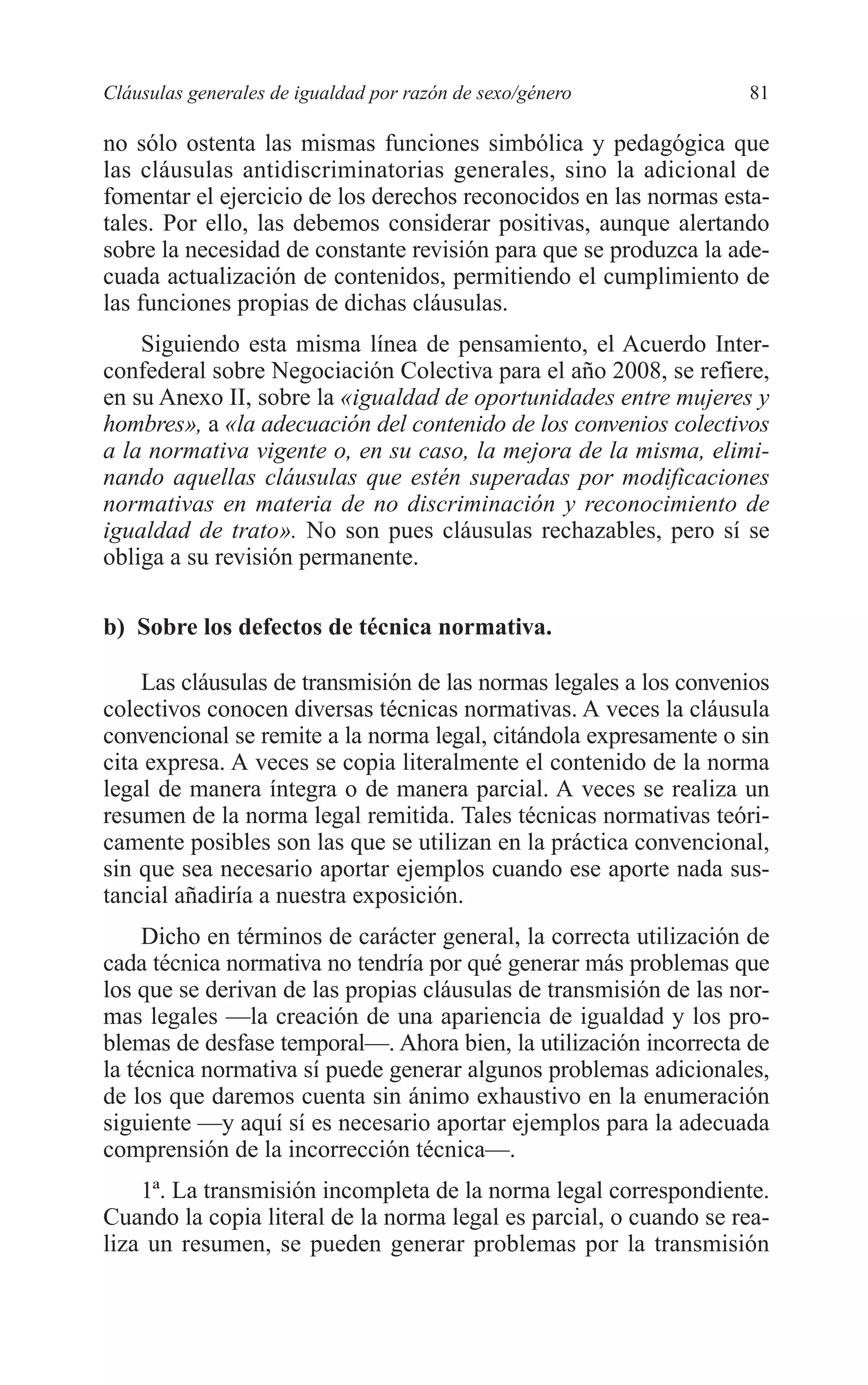 06 CAPITULO 2 2/7/08 13:06 Página 81




         Cláusulas generales de igualdad por razón de sexo/género           81

         no sólo ostenta las mismas funciones simbólica y pedagógica que
         las cláusulas antidiscriminatorias generales, sino la adicional de
         fomentar el ejercicio de los derechos reconocidos en las normas esta-
         tales. Por ello, las debemos considerar positivas, aunque alertando
         sobre la necesidad de constante revisión para que se produzca la ade-
         cuada actualización de contenidos, permitiendo el cumplimiento de
         las funciones propias de dichas cláusulas.
             Siguiendo esta misma línea de pensamiento, el Acuerdo Inter-
         confederal sobre Negociación Colectiva para el año 2008, se refiere,
         en su Anexo II, sobre la «igualdad de oportunidades entre mujeres y
         hombres», a «la adecuación del contenido de los convenios colectivos
         a la normativa vigente o, en su caso, la mejora de la misma, elimi-
         nando aquellas cláusulas que estén superadas por modificaciones
         normativas en materia de no discriminación y reconocimiento de
         igualdad de trato». No son pues cláusulas rechazables, pero sí se
         obliga a su revisión permanente.

         b) Sobre los defectos de técnica normativa.

             Las cláusulas de transmisión de las normas legales a los convenios
         colectivos conocen diversas técnicas normativas. A veces la cláusula
         convencional se remite a la norma legal, citándola expresamente o sin
         cita expresa. A veces se copia literalmente el contenido de la norma
         legal de manera íntegra o de manera parcial. A veces se realiza un
         resumen de la norma legal remitida. Tales técnicas normativas teóri-
         camente posibles son las que se utilizan en la práctica convencional,
         sin que sea necesario aportar ejemplos cuando ese aporte nada sus-
         tancial añadiría a nuestra exposición.
              Dicho en términos de carácter general, la correcta utilización de
         cada técnica normativa no tendría por qué generar más problemas que
         los que se derivan de las propias cláusulas de transmisión de las nor-
         mas legales —la creación de una apariencia de igualdad y los pro-
         blemas de desfase temporal—. Ahora bien, la utilización incorrecta de
         la técnica normativa sí puede generar algunos problemas adicionales,
         de los que daremos cuenta sin ánimo exhaustivo en la enumeración
         siguiente —y aquí sí es necesario aportar ejemplos para la adecuada
         comprensión de la incorrección técnica—.
             1ª. La transmisión incompleta de la norma legal correspondiente.
         Cuando la copia literal de la norma legal es parcial, o cuando se rea-
         liza un resumen, se pueden generar problemas por la transmisión
 