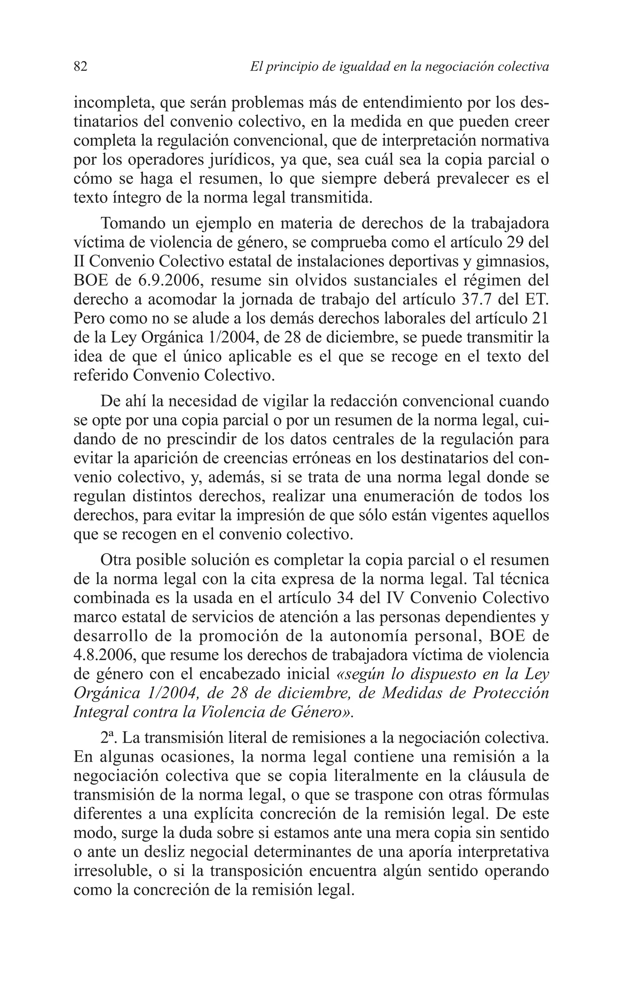 06 CAPITULO 2 2/7/08 13:06 Página 82




         82                        El principio de igualdad en la negociación colectiva

         incompleta, que serán problemas más de entendimiento por los des-
         tinatarios del convenio colectivo, en la medida en que pueden creer
         completa la regulación convencional, que de interpretación normativa
         por los operadores jurídicos, ya que, sea cuál sea la copia parcial o
         cómo se haga el resumen, lo que siempre deberá prevalecer es el
         texto íntegro de la norma legal transmitida.
             Tomando un ejemplo en materia de derechos de la trabajadora
         víctima de violencia de género, se comprueba como el artículo 29 del
         II Convenio Colectivo estatal de instalaciones deportivas y gimnasios,
         BOE de 6.9.2006, resume sin olvidos sustanciales el régimen del
         derecho a acomodar la jornada de trabajo del artículo 37.7 del ET.
         Pero como no se alude a los demás derechos laborales del artículo 21
         de la Ley Orgánica 1/2004, de 28 de diciembre, se puede transmitir la
         idea de que el único aplicable es el que se recoge en el texto del
         referido Convenio Colectivo.
             De ahí la necesidad de vigilar la redacción convencional cuando
         se opte por una copia parcial o por un resumen de la norma legal, cui-
         dando de no prescindir de los datos centrales de la regulación para
         evitar la aparición de creencias erróneas en los destinatarios del con-
         venio colectivo, y, además, si se trata de una norma legal donde se
         regulan distintos derechos, realizar una enumeración de todos los
         derechos, para evitar la impresión de que sólo están vigentes aquellos
         que se recogen en el convenio colectivo.
             Otra posible solución es completar la copia parcial o el resumen
         de la norma legal con la cita expresa de la norma legal. Tal técnica
         combinada es la usada en el artículo 34 del IV Convenio Colectivo
         marco estatal de servicios de atención a las personas dependientes y
         desarrollo de la promoción de la autonomía personal, BOE de
         4.8.2006, que resume los derechos de trabajadora víctima de violencia
         de género con el encabezado inicial «según lo dispuesto en la Ley
         Orgánica 1/2004, de 28 de diciembre, de Medidas de Protección
         Integral contra la Violencia de Género».
             2ª. La transmisión literal de remisiones a la negociación colectiva.
         En algunas ocasiones, la norma legal contiene una remisión a la
         negociación colectiva que se copia literalmente en la cláusula de
         transmisión de la norma legal, o que se traspone con otras fórmulas
         diferentes a una explícita concreción de la remisión legal. De este
         modo, surge la duda sobre si estamos ante una mera copia sin sentido
         o ante un desliz negocial determinantes de una aporía interpretativa
         irresoluble, o si la transposición encuentra algún sentido operando
         como la concreción de la remisión legal.
 