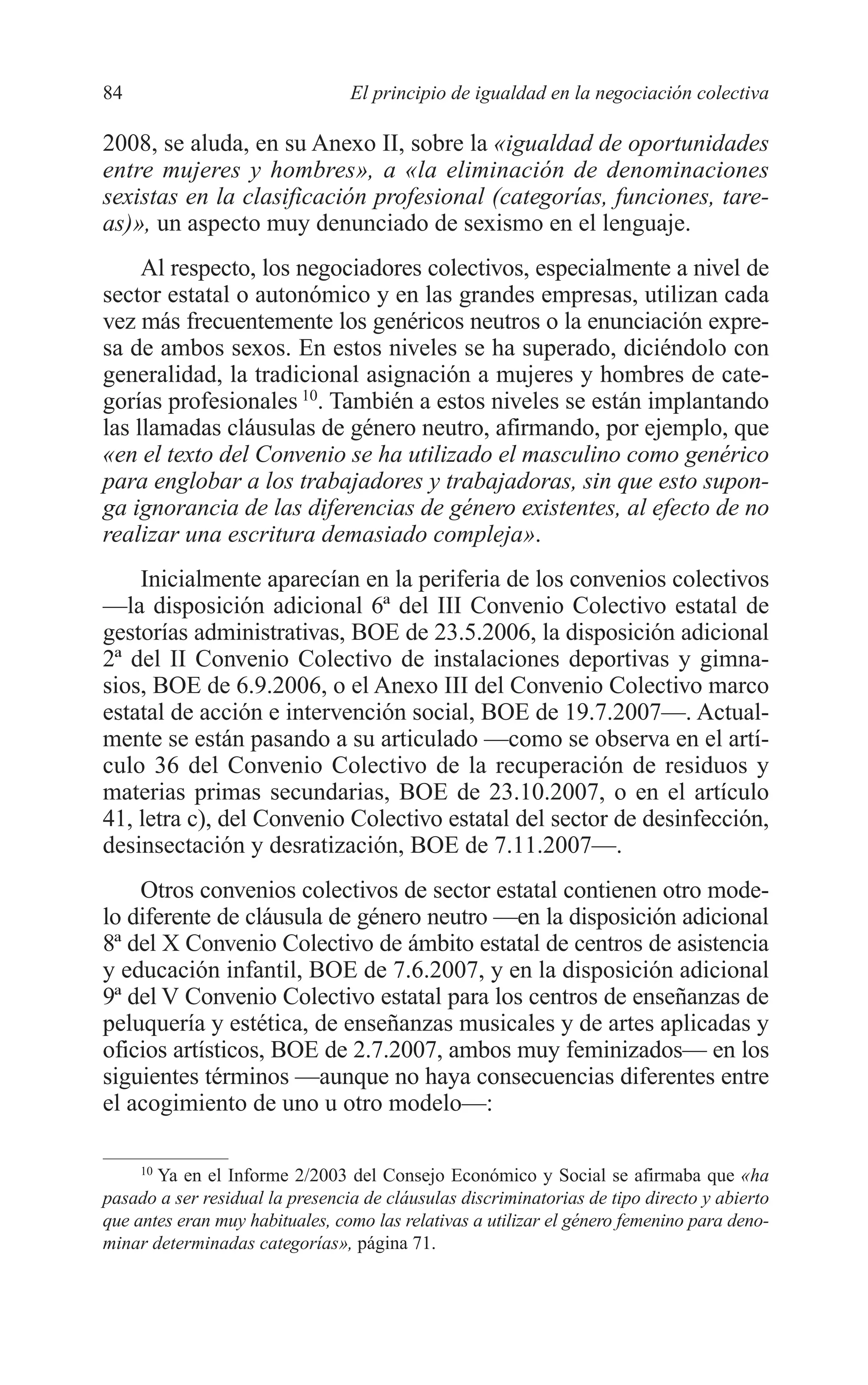 06 CAPITULO 2 2/7/08 13:06 Página 84




         84                               El principio de igualdad en la negociación colectiva

         2008, se aluda, en su Anexo II, sobre la «igualdad de oportunidades
         entre mujeres y hombres», a «la eliminación de denominaciones
         sexistas en la clasificación profesional (categorías, funciones, tare-
         as)», un aspecto muy denunciado de sexismo en el lenguaje.
              Al respecto, los negociadores colectivos, especialmente a nivel de
         sector estatal o autonómico y en las grandes empresas, utilizan cada
         vez más frecuentemente los genéricos neutros o la enunciación expre-
         sa de ambos sexos. En estos niveles se ha superado, diciéndolo con
         generalidad, la tradicional asignación a mujeres y hombres de cate-
         gorías profesionales 10. También a estos niveles se están implantando
         las llamadas cláusulas de género neutro, afirmando, por ejemplo, que
         «en el texto del Convenio se ha utilizado el masculino como genérico
         para englobar a los trabajadores y trabajadoras, sin que esto supon-
         ga ignorancia de las diferencias de género existentes, al efecto de no
         realizar una escritura demasiado compleja».
             Inicialmente aparecían en la periferia de los convenios colectivos
         —la disposición adicional 6ª del III Convenio Colectivo estatal de
         gestorías administrativas, BOE de 23.5.2006, la disposición adicional
         2ª del II Convenio Colectivo de instalaciones deportivas y gimna-
         sios, BOE de 6.9.2006, o el Anexo III del Convenio Colectivo marco
         estatal de acción e intervención social, BOE de 19.7.2007—. Actual-
         mente se están pasando a su articulado —como se observa en el artí-
         culo 36 del Convenio Colectivo de la recuperación de residuos y
         materias primas secundarias, BOE de 23.10.2007, o en el artículo
         41, letra c), del Convenio Colectivo estatal del sector de desinfección,
         desinsectación y desratización, BOE de 7.11.2007—.
             Otros convenios colectivos de sector estatal contienen otro mode-
         lo diferente de cláusula de género neutro —en la disposición adicional
         8ª del X Convenio Colectivo de ámbito estatal de centros de asistencia
         y educación infantil, BOE de 7.6.2007, y en la disposición adicional
         9ª del V Convenio Colectivo estatal para los centros de enseñanzas de
         peluquería y estética, de enseñanzas musicales y de artes aplicadas y
         oficios artísticos, BOE de 2.7.2007, ambos muy feminizados— en los
         siguientes términos —aunque no haya consecuencias diferentes entre
         el acogimiento de uno u otro modelo—:

              10
                Ya en el Informe 2/2003 del Consejo Económico y Social se afirmaba que «ha
         pasado a ser residual la presencia de cláusulas discriminatorias de tipo directo y abierto
         que antes eran muy habituales, como las relativas a utilizar el género femenino para deno-
         minar determinadas categorías», página 71.
 