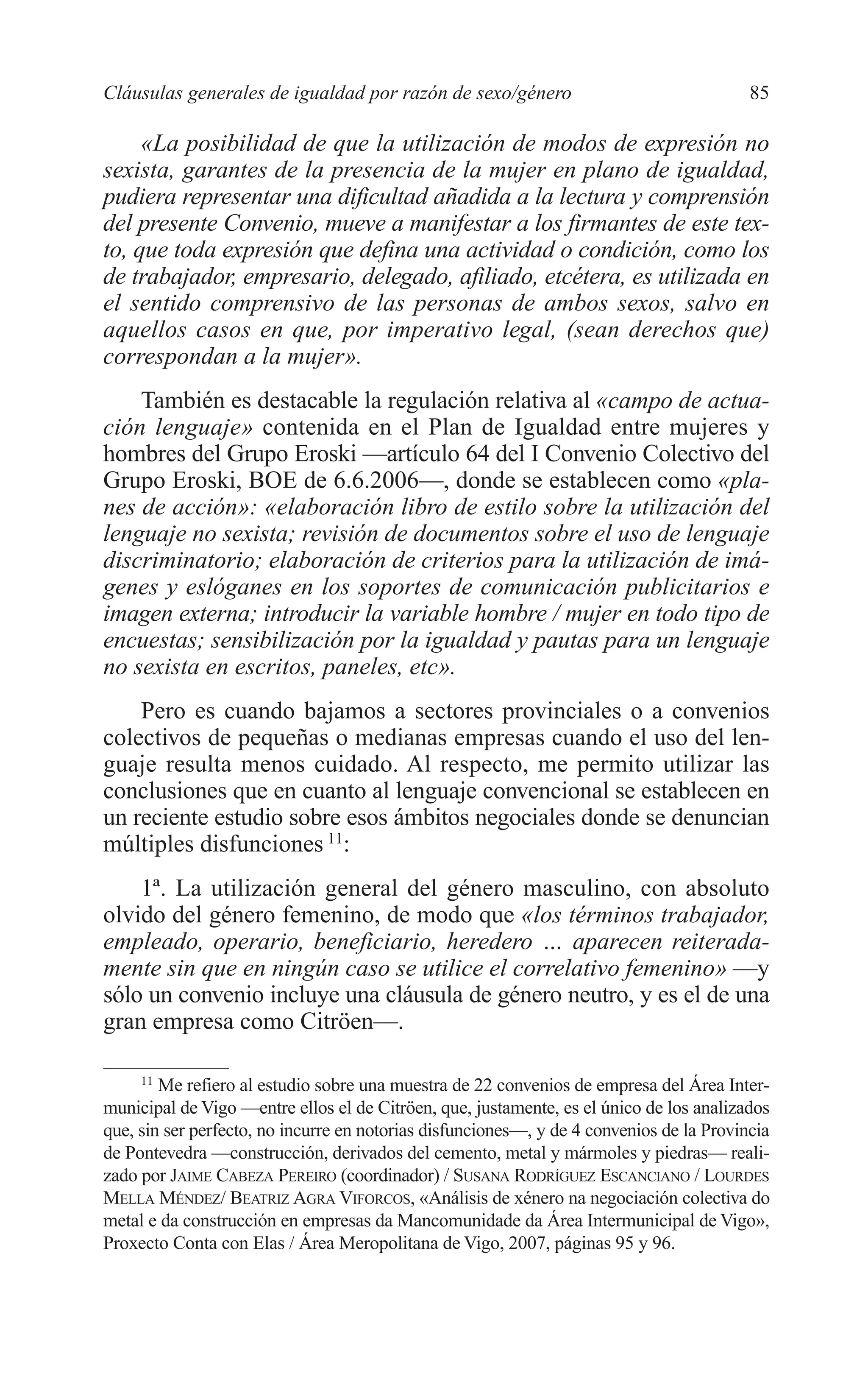 06 CAPITULO 2 2/7/08 13:06 Página 85




         Cláusulas generales de igualdad por razón de sexo/género                                  85

              «La posibilidad de que la utilización de modos de expresión no
         sexista, garantes de la presencia de la mujer en plano de igualdad,
         pudiera representar una dificultad añadida a la lectura y comprensión
         del presente Convenio, mueve a manifestar a los firmantes de este tex-
         to, que toda expresión que defina una actividad o condición, como los
         de trabajador, empresario, delegado, afiliado, etcétera, es utilizada en
         el sentido comprensivo de las personas de ambos sexos, salvo en
         aquellos casos en que, por imperativo legal, (sean derechos que)
         correspondan a la mujer».
             También es destacable la regulación relativa al «campo de actua-
         ción lenguaje» contenida en el Plan de Igualdad entre mujeres y
         hombres del Grupo Eroski —artículo 64 del I Convenio Colectivo del
         Grupo Eroski, BOE de 6.6.2006—, donde se establecen como «pla-
         nes de acción»: «elaboración libro de estilo sobre la utilización del
         lenguaje no sexista; revisión de documentos sobre el uso de lenguaje
         discriminatorio; elaboración de criterios para la utilización de imá-
         genes y eslóganes en los soportes de comunicación publicitarios e
         imagen externa; introducir la variable hombre / mujer en todo tipo de
         encuestas; sensibilización por la igualdad y pautas para un lenguaje
         no sexista en escritos, paneles, etc».
             Pero es cuando bajamos a sectores provinciales o a convenios
         colectivos de pequeñas o medianas empresas cuando el uso del len-
         guaje resulta menos cuidado. Al respecto, me permito utilizar las
         conclusiones que en cuanto al lenguaje convencional se establecen en
         un reciente estudio sobre esos ámbitos negociales donde se denuncian
         múltiples disfunciones 11:
             1ª. La utilización general del género masculino, con absoluto
         olvido del género femenino, de modo que «los términos trabajador,
         empleado, operario, beneficiario, heredero … aparecen reiterada-
         mente sin que en ningún caso se utilice el correlativo femenino» —y
         sólo un convenio incluye una cláusula de género neutro, y es el de una
         gran empresa como Citröen—.

              11
                 Me refiero al estudio sobre una muestra de 22 convenios de empresa del Área Inter-
         municipal de Vigo —entre ellos el de Citröen, que, justamente, es el único de los analizados
         que, sin ser perfecto, no incurre en notorias disfunciones—, y de 4 convenios de la Provincia
         de Pontevedra —construcción, derivados del cemento, metal y mármoles y piedras— reali-
         zado por JAIME CABEZA PEREIRO (coordinador) / SUSANA RODRÍGUEZ ESCANCIANO / LOURDES
         MELLA MÉNDEZ/ BEATRIZ AGRA VIFORCOS, «Análisis de xénero na negociación colectiva do
         metal e da construcción en empresas da Mancomunidade da Área Intermunicipal de Vigo»,
         Proxecto Conta con Elas / Área Meropolitana de Vigo, 2007, páginas 95 y 96.
 