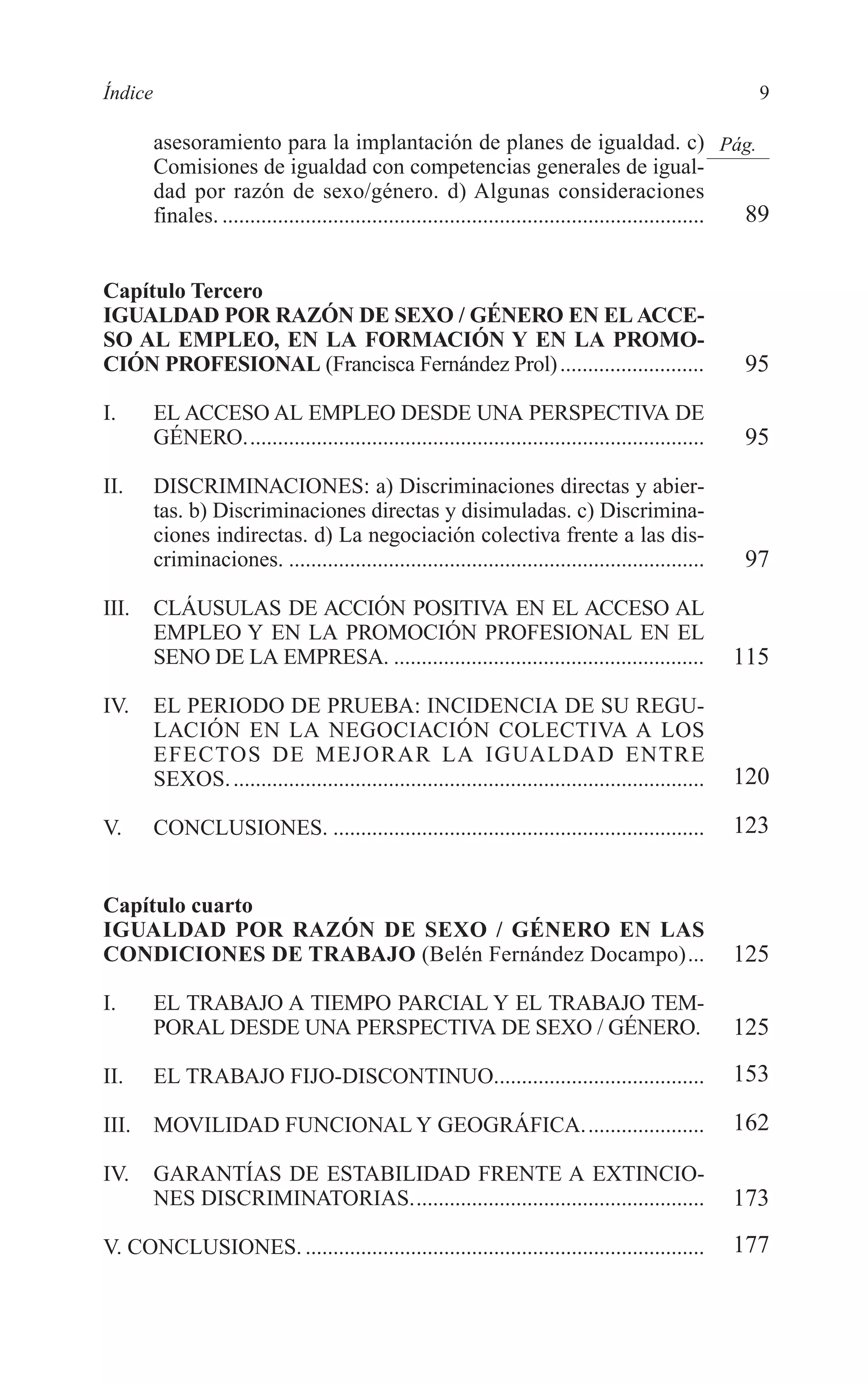 02 INDICE 2/7/08 13:05 Página 9




        Índice                                                                                                    9

                 asesoramiento para la implantación de planes de igualdad. c) Pág.
                 Comisiones de igualdad con competencias generales de igual-
                 dad por razón de sexo/género. d) Algunas consideraciones
                 finales. ....................................................................................... 89


        Capítulo Tercero
        IGUALDAD POR RAZÓN DE SEXO / GÉNERO EN EL ACCE-
        SO AL EMPLEO, EN LA FORMACIÓN Y EN LA PROMO-
        CIÓN PROFESIONAL (Francisca Fernández Prol) ..........................                                   95
        I.       EL ACCESO AL EMPLEO DESDE UNA PERSPECTIVA DE
                 GÉNERO...................................................................................       95
        II.      DISCRIMINACIONES: a) Discriminaciones directas y abier-
                 tas. b) Discriminaciones directas y disimuladas. c) Discrimina-
                 ciones indirectas. d) La negociación colectiva frente a las dis-
                 criminaciones. ...........................................................................      97
        III.     CLÁUSULAS DE ACCIÓN POSITIVA EN EL ACCESO AL
                 EMPLEO Y EN LA PROMOCIÓN PROFESIONAL EN EL
                 SENO DE LA EMPRESA. ........................................................                   115
        IV.      EL PERIODO DE PRUEBA: INCIDENCIA DE SU REGU-
                 LACIÓN EN LA NEGOCIACIÓN COLECTIVA A LOS
                 EFECTOS DE MEJORAR LA IGUALDAD ENTRE
                 SEXOS. .....................................................................................   120

        V.       CONCLUSIONES. ...................................................................              123


        Capítulo cuarto
        IGUALDAD POR RAZÓN DE SEXO / GÉNERO EN LAS
        CONDICIONES DE TRABAJO (Belén Fernández Docampo)...                                                     125
        I.       EL TRABAJO A TIEMPO PARCIAL Y EL TRABAJO TEM-
                 PORAL DESDE UNA PERSPECTIVA DE SEXO / GÉNERO.                                                  125
        II.      EL TRABAJO FIJO-DISCONTINUO......................................                              153

        III.     MOVILIDAD FUNCIONAL Y GEOGRÁFICA......................                                         162

        IV.      GARANTÍAS DE ESTABILIDAD FRENTE A EXTINCIO-
                 NES DISCRIMINATORIAS.....................................................                      173
        V. CONCLUSIONES. ........................................................................               177
 