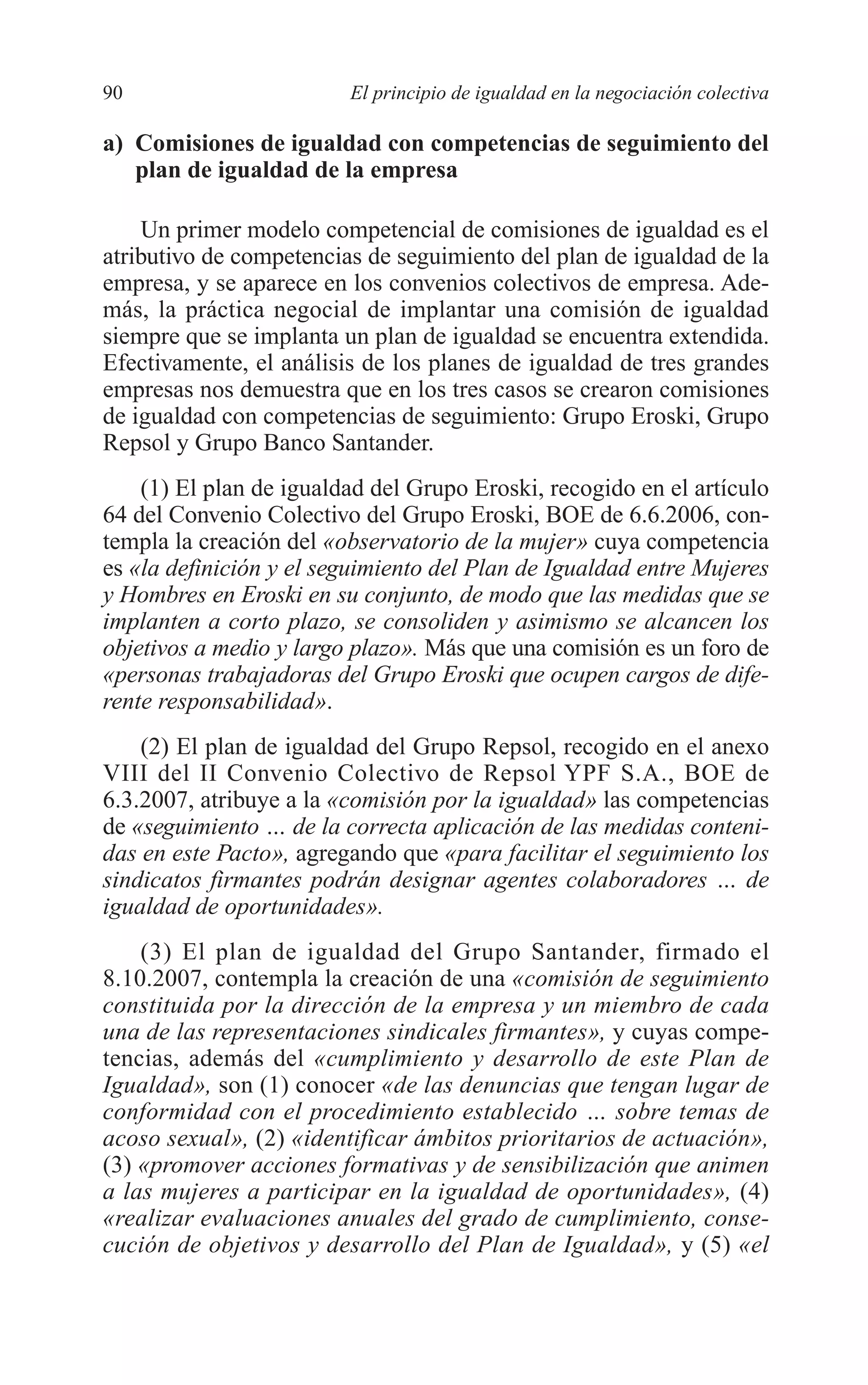 06 CAPITULO 2 2/7/08 13:06 Página 90




         90                       El principio de igualdad en la negociación colectiva

         a) Comisiones de igualdad con competencias de seguimiento del
            plan de igualdad de la empresa

             Un primer modelo competencial de comisiones de igualdad es el
         atributivo de competencias de seguimiento del plan de igualdad de la
         empresa, y se aparece en los convenios colectivos de empresa. Ade-
         más, la práctica negocial de implantar una comisión de igualdad
         siempre que se implanta un plan de igualdad se encuentra extendida.
         Efectivamente, el análisis de los planes de igualdad de tres grandes
         empresas nos demuestra que en los tres casos se crearon comisiones
         de igualdad con competencias de seguimiento: Grupo Eroski, Grupo
         Repsol y Grupo Banco Santander.
             (1) El plan de igualdad del Grupo Eroski, recogido en el artículo
         64 del Convenio Colectivo del Grupo Eroski, BOE de 6.6.2006, con-
         templa la creación del «observatorio de la mujer» cuya competencia
         es «la definición y el seguimiento del Plan de Igualdad entre Mujeres
         y Hombres en Eroski en su conjunto, de modo que las medidas que se
         implanten a corto plazo, se consoliden y asimismo se alcancen los
         objetivos a medio y largo plazo». Más que una comisión es un foro de
         «personas trabajadoras del Grupo Eroski que ocupen cargos de dife-
         rente responsabilidad».
             (2) El plan de igualdad del Grupo Repsol, recogido en el anexo
         VIII del II Convenio Colectivo de Repsol YPF S.A., BOE de
         6.3.2007, atribuye a la «comisión por la igualdad» las competencias
         de «seguimiento … de la correcta aplicación de las medidas conteni-
         das en este Pacto», agregando que «para facilitar el seguimiento los
         sindicatos firmantes podrán designar agentes colaboradores … de
         igualdad de oportunidades».
             (3) El plan de igualdad del Grupo Santander, firmado el
         8.10.2007, contempla la creación de una «comisión de seguimiento
         constituida por la dirección de la empresa y un miembro de cada
         una de las representaciones sindicales firmantes», y cuyas compe-
         tencias, además del «cumplimiento y desarrollo de este Plan de
         Igualdad», son (1) conocer «de las denuncias que tengan lugar de
         conformidad con el procedimiento establecido … sobre temas de
         acoso sexual», (2) «identificar ámbitos prioritarios de actuación»,
         (3) «promover acciones formativas y de sensibilización que animen
         a las mujeres a participar en la igualdad de oportunidades», (4)
         «realizar evaluaciones anuales del grado de cumplimiento, conse-
         cución de objetivos y desarrollo del Plan de Igualdad», y (5) «el
 