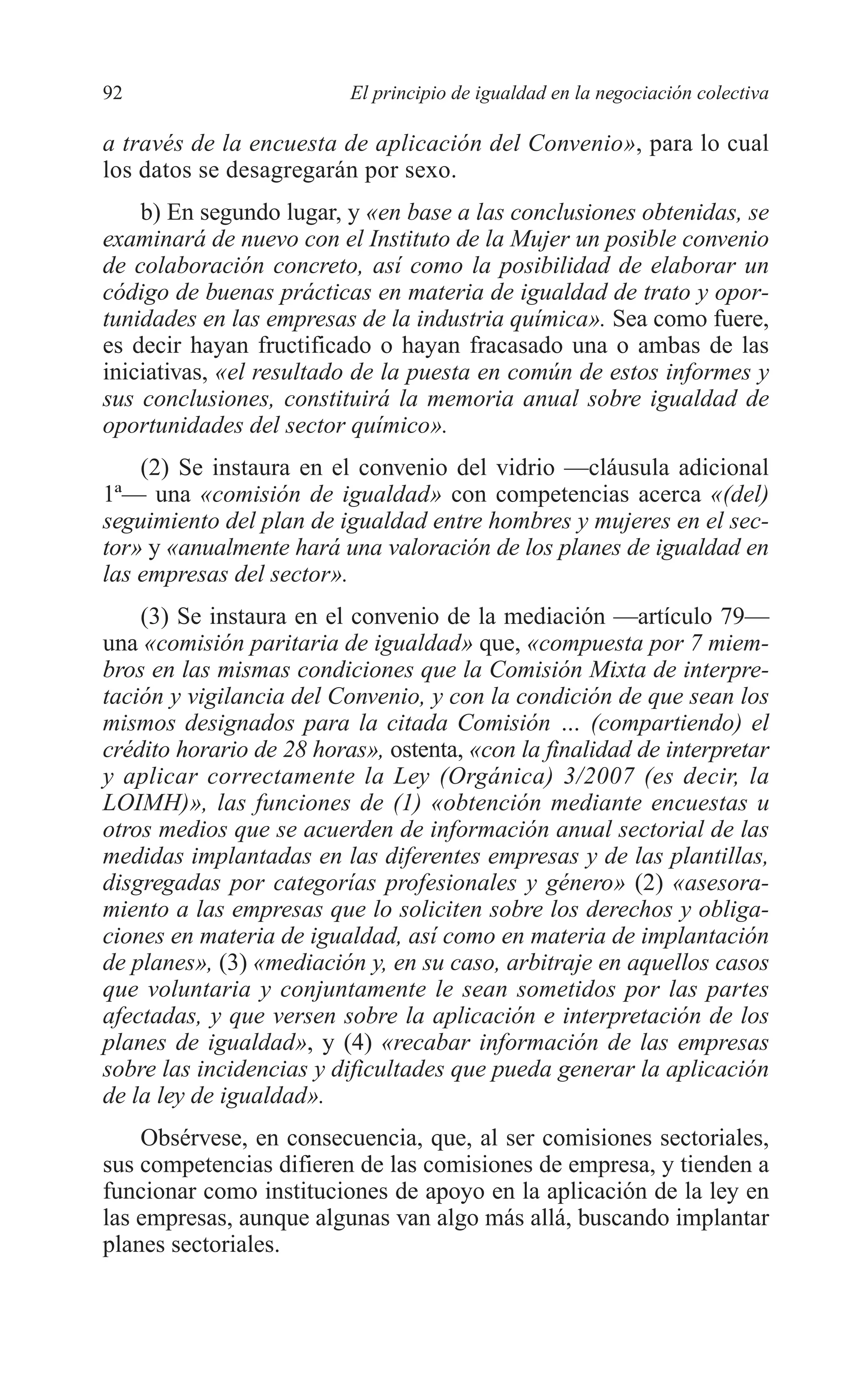 06 CAPITULO 2 2/7/08 13:06 Página 92




         92                        El principio de igualdad en la negociación colectiva

         a través de la encuesta de aplicación del Convenio», para lo cual
         los datos se desagregarán por sexo.
             b) En segundo lugar, y «en base a las conclusiones obtenidas, se
         examinará de nuevo con el Instituto de la Mujer un posible convenio
         de colaboración concreto, así como la posibilidad de elaborar un
         código de buenas prácticas en materia de igualdad de trato y opor-
         tunidades en las empresas de la industria química». Sea como fuere,
         es decir hayan fructificado o hayan fracasado una o ambas de las
         iniciativas, «el resultado de la puesta en común de estos informes y
         sus conclusiones, constituirá la memoria anual sobre igualdad de
         oportunidades del sector químico».
             (2) Se instaura en el convenio del vidrio —cláusula adicional
         1ª— una «comisión de igualdad» con competencias acerca «(del)
         seguimiento del plan de igualdad entre hombres y mujeres en el sec-
         tor» y «anualmente hará una valoración de los planes de igualdad en
         las empresas del sector».
             (3) Se instaura en el convenio de la mediación —artículo 79—
         una «comisión paritaria de igualdad» que, «compuesta por 7 miem-
         bros en las mismas condiciones que la Comisión Mixta de interpre-
         tación y vigilancia del Convenio, y con la condición de que sean los
         mismos designados para la citada Comisión … (compartiendo) el
         crédito horario de 28 horas», ostenta, «con la finalidad de interpretar
         y aplicar correctamente la Ley (Orgánica) 3/2007 (es decir, la
         LOIMH)», las funciones de (1) «obtención mediante encuestas u
         otros medios que se acuerden de información anual sectorial de las
         medidas implantadas en las diferentes empresas y de las plantillas,
         disgregadas por categorías profesionales y género» (2) «asesora-
         miento a las empresas que lo soliciten sobre los derechos y obliga-
         ciones en materia de igualdad, así como en materia de implantación
         de planes», (3) «mediación y, en su caso, arbitraje en aquellos casos
         que voluntaria y conjuntamente le sean sometidos por las partes
         afectadas, y que versen sobre la aplicación e interpretación de los
         planes de igualdad», y (4) «recabar información de las empresas
         sobre las incidencias y dificultades que pueda generar la aplicación
         de la ley de igualdad».
             Obsérvese, en consecuencia, que, al ser comisiones sectoriales,
         sus competencias difieren de las comisiones de empresa, y tienden a
         funcionar como instituciones de apoyo en la aplicación de la ley en
         las empresas, aunque algunas van algo más allá, buscando implantar
         planes sectoriales.
 