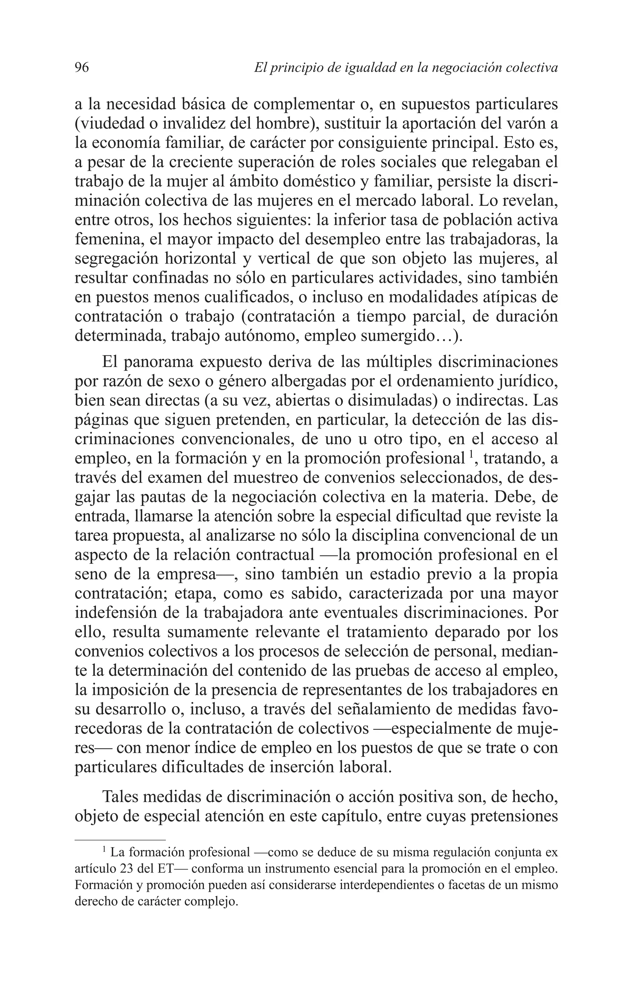 07 CAPITULO 3 2/7/08 13:07 Página 96




         96                             El principio de igualdad en la negociación colectiva

         a la necesidad básica de complementar o, en supuestos particulares
         (viudedad o invalidez del hombre), sustituir la aportación del varón a
         la economía familiar, de carácter por consiguiente principal. Esto es,
         a pesar de la creciente superación de roles sociales que relegaban el
         trabajo de la mujer al ámbito doméstico y familiar, persiste la discri-
         minación colectiva de las mujeres en el mercado laboral. Lo revelan,
         entre otros, los hechos siguientes: la inferior tasa de población activa
         femenina, el mayor impacto del desempleo entre las trabajadoras, la
         segregación horizontal y vertical de que son objeto las mujeres, al
         resultar confinadas no sólo en particulares actividades, sino también
         en puestos menos cualificados, o incluso en modalidades atípicas de
         contratación o trabajo (contratación a tiempo parcial, de duración
         determinada, trabajo autónomo, empleo sumergido…).
              El panorama expuesto deriva de las múltiples discriminaciones
         por razón de sexo o género albergadas por el ordenamiento jurídico,
         bien sean directas (a su vez, abiertas o disimuladas) o indirectas. Las
         páginas que siguen pretenden, en particular, la detección de las dis-
         criminaciones convencionales, de uno u otro tipo, en el acceso al
         empleo, en la formación y en la promoción profesional 1, tratando, a
         través del examen del muestreo de convenios seleccionados, de des-
         gajar las pautas de la negociación colectiva en la materia. Debe, de
         entrada, llamarse la atención sobre la especial dificultad que reviste la
         tarea propuesta, al analizarse no sólo la disciplina convencional de un
         aspecto de la relación contractual —la promoción profesional en el
         seno de la empresa—, sino también un estadio previo a la propia
         contratación; etapa, como es sabido, caracterizada por una mayor
         indefensión de la trabajadora ante eventuales discriminaciones. Por
         ello, resulta sumamente relevante el tratamiento deparado por los
         convenios colectivos a los procesos de selección de personal, median-
         te la determinación del contenido de las pruebas de acceso al empleo,
         la imposición de la presencia de representantes de los trabajadores en
         su desarrollo o, incluso, a través del señalamiento de medidas favo-
         recedoras de la contratación de colectivos —especialmente de muje-
         res— con menor índice de empleo en los puestos de que se trate o con
         particulares dificultades de inserción laboral.
             Tales medidas de discriminación o acción positiva son, de hecho,
         objeto de especial atención en este capítulo, entre cuyas pretensiones
              1
                La formación profesional —como se deduce de su misma regulación conjunta ex
         artículo 23 del ET— conforma un instrumento esencial para la promoción en el empleo.
         Formación y promoción pueden así considerarse interdependientes o facetas de un mismo
         derecho de carácter complejo.
 