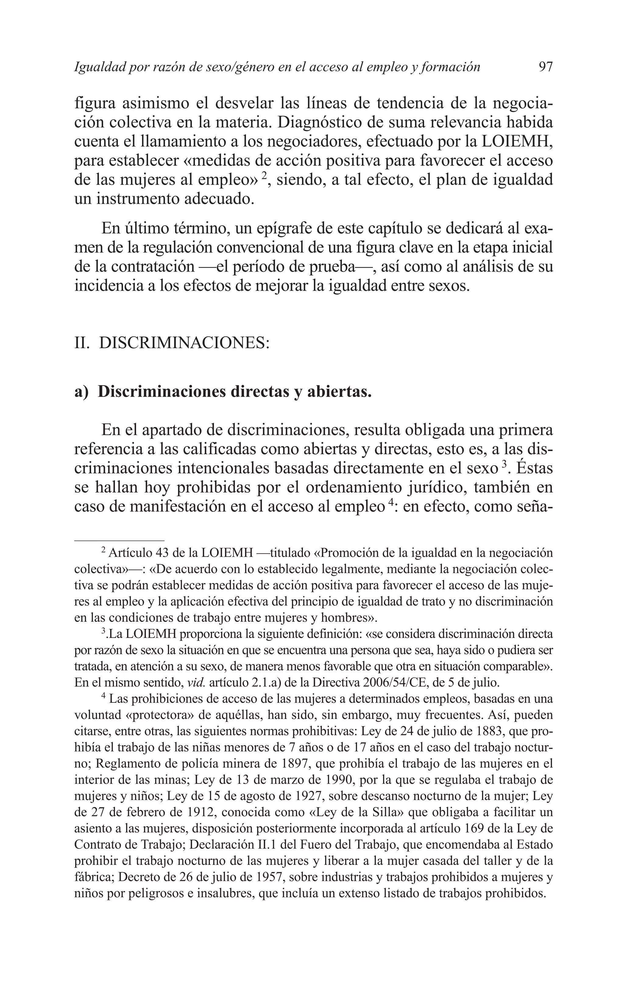 07 CAPITULO 3 2/7/08 13:07 Página 97




         Igualdad por razón de sexo/género en el acceso al empleo y formación                        97

         figura asimismo el desvelar las líneas de tendencia de la negocia-
         ción colectiva en la materia. Diagnóstico de suma relevancia habida
         cuenta el llamamiento a los negociadores, efectuado por la LOIEMH,
         para establecer «medidas de acción positiva para favorecer el acceso
         de las mujeres al empleo» 2, siendo, a tal efecto, el plan de igualdad
         un instrumento adecuado.
             En último término, un epígrafe de este capítulo se dedicará al exa-
         men de la regulación convencional de una figura clave en la etapa inicial
         de la contratación —el período de prueba—, así como al análisis de su
         incidencia a los efectos de mejorar la igualdad entre sexos.


         II. DISCRIMINACIONES:

         a) Discriminaciones directas y abiertas.

             En el apartado de discriminaciones, resulta obligada una primera
         referencia a las calificadas como abiertas y directas, esto es, a las dis-
         criminaciones intencionales basadas directamente en el sexo 3. Éstas
         se hallan hoy prohibidas por el ordenamiento jurídico, también en
         caso de manifestación en el acceso al empleo 4: en efecto, como seña-

               2
                 Artículo 43 de la LOIEMH —titulado «Promoción de la igualdad en la negociación
         colectiva»—: «De acuerdo con lo establecido legalmente, mediante la negociación colec-
         tiva se podrán establecer medidas de acción positiva para favorecer el acceso de las muje-
         res al empleo y la aplicación efectiva del principio de igualdad de trato y no discriminación
         en las condiciones de trabajo entre mujeres y hombres».
               3
                .La LOIEMH proporciona la siguiente definición: «se considera discriminación directa
         por razón de sexo la situación en que se encuentra una persona que sea, haya sido o pudiera ser
         tratada, en atención a su sexo, de manera menos favorable que otra en situación comparable».
         En el mismo sentido, vid. artículo 2.1.a) de la Directiva 2006/54/CE, de 5 de julio.
               4
                 Las prohibiciones de acceso de las mujeres a determinados empleos, basadas en una
         voluntad «protectora» de aquéllas, han sido, sin embargo, muy frecuentes. Así, pueden
         citarse, entre otras, las siguientes normas prohibitivas: Ley de 24 de julio de 1883, que pro-
         hibía el trabajo de las niñas menores de 7 años o de 17 años en el caso del trabajo noctur-
         no; Reglamento de policía minera de 1897, que prohibía el trabajo de las mujeres en el
         interior de las minas; Ley de 13 de marzo de 1990, por la que se regulaba el trabajo de
         mujeres y niños; Ley de 15 de agosto de 1927, sobre descanso nocturno de la mujer; Ley
         de 27 de febrero de 1912, conocida como «Ley de la Silla» que obligaba a facilitar un
         asiento a las mujeres, disposición posteriormente incorporada al artículo 169 de la Ley de
         Contrato de Trabajo; Declaración II.1 del Fuero del Trabajo, que encomendaba al Estado
         prohibir el trabajo nocturno de las mujeres y liberar a la mujer casada del taller y de la
         fábrica; Decreto de 26 de julio de 1957, sobre industrias y trabajos prohibidos a mujeres y
         niños por peligrosos e insalubres, que incluía un extenso listado de trabajos prohibidos.
 