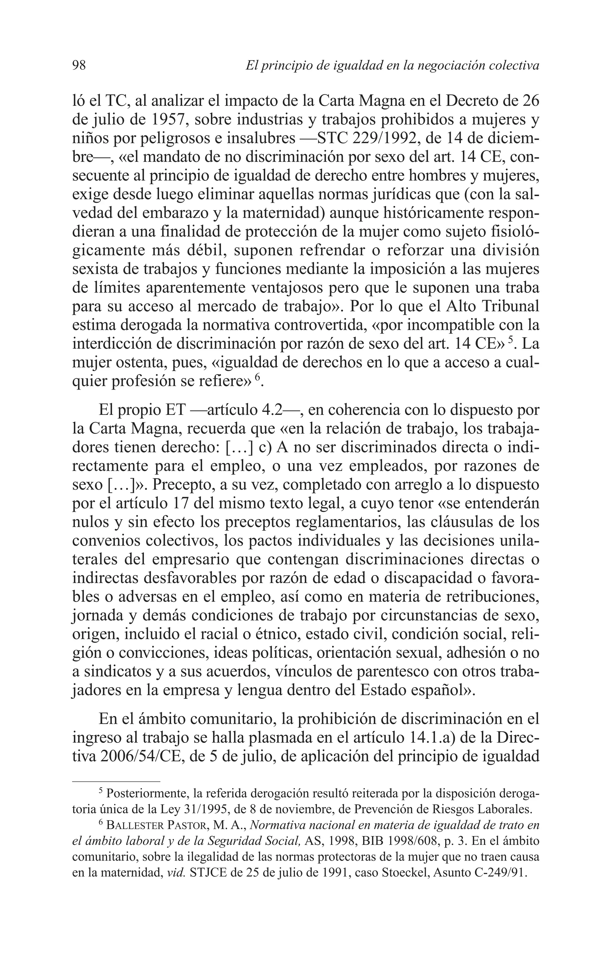 07 CAPITULO 3 2/7/08 13:07 Página 98




         98                               El principio de igualdad en la negociación colectiva

         ló el TC, al analizar el impacto de la Carta Magna en el Decreto de 26
         de julio de 1957, sobre industrias y trabajos prohibidos a mujeres y
         niños por peligrosos e insalubres —STC 229/1992, de 14 de diciem-
         bre—, «el mandato de no discriminación por sexo del art. 14 CE, con-
         secuente al principio de igualdad de derecho entre hombres y mujeres,
         exige desde luego eliminar aquellas normas jurídicas que (con la sal-
         vedad del embarazo y la maternidad) aunque históricamente respon-
         dieran a una finalidad de protección de la mujer como sujeto fisioló-
         gicamente más débil, suponen refrendar o reforzar una división
         sexista de trabajos y funciones mediante la imposición a las mujeres
         de límites aparentemente ventajosos pero que le suponen una traba
         para su acceso al mercado de trabajo». Por lo que el Alto Tribunal
         estima derogada la normativa controvertida, «por incompatible con la
         interdicción de discriminación por razón de sexo del art. 14 CE» 5. La
         mujer ostenta, pues, «igualdad de derechos en lo que a acceso a cual-
         quier profesión se refiere» 6.
             El propio ET —artículo 4.2—, en coherencia con lo dispuesto por
         la Carta Magna, recuerda que «en la relación de trabajo, los trabaja-
         dores tienen derecho: […] c) A no ser discriminados directa o indi-
         rectamente para el empleo, o una vez empleados, por razones de
         sexo […]». Precepto, a su vez, completado con arreglo a lo dispuesto
         por el artículo 17 del mismo texto legal, a cuyo tenor «se entenderán
         nulos y sin efecto los preceptos reglamentarios, las cláusulas de los
         convenios colectivos, los pactos individuales y las decisiones unila-
         terales del empresario que contengan discriminaciones directas o
         indirectas desfavorables por razón de edad o discapacidad o favora-
         bles o adversas en el empleo, así como en materia de retribuciones,
         jornada y demás condiciones de trabajo por circunstancias de sexo,
         origen, incluido el racial o étnico, estado civil, condición social, reli-
         gión o convicciones, ideas políticas, orientación sexual, adhesión o no
         a sindicatos y a sus acuerdos, vínculos de parentesco con otros traba-
         jadores en la empresa y lengua dentro del Estado español».
              En el ámbito comunitario, la prohibición de discriminación en el
         ingreso al trabajo se halla plasmada en el artículo 14.1.a) de la Direc-
         tiva 2006/54/CE, de 5 de julio, de aplicación del principio de igualdad
              5
                 Posteriormente, la referida derogación resultó reiterada por la disposición deroga-
         toria única de la Ley 31/1995, de 8 de noviembre, de Prevención de Riesgos Laborales.
               6
                 BALLESTER PASTOR, M. A., Normativa nacional en materia de igualdad de trato en
         el ámbito laboral y de la Seguridad Social, AS, 1998, BIB 1998/608, p. 3. En el ámbito
         comunitario, sobre la ilegalidad de las normas protectoras de la mujer que no traen causa
         en la maternidad, vid. STJCE de 25 de julio de 1991, caso Stoeckel, Asunto C-249/91.
 