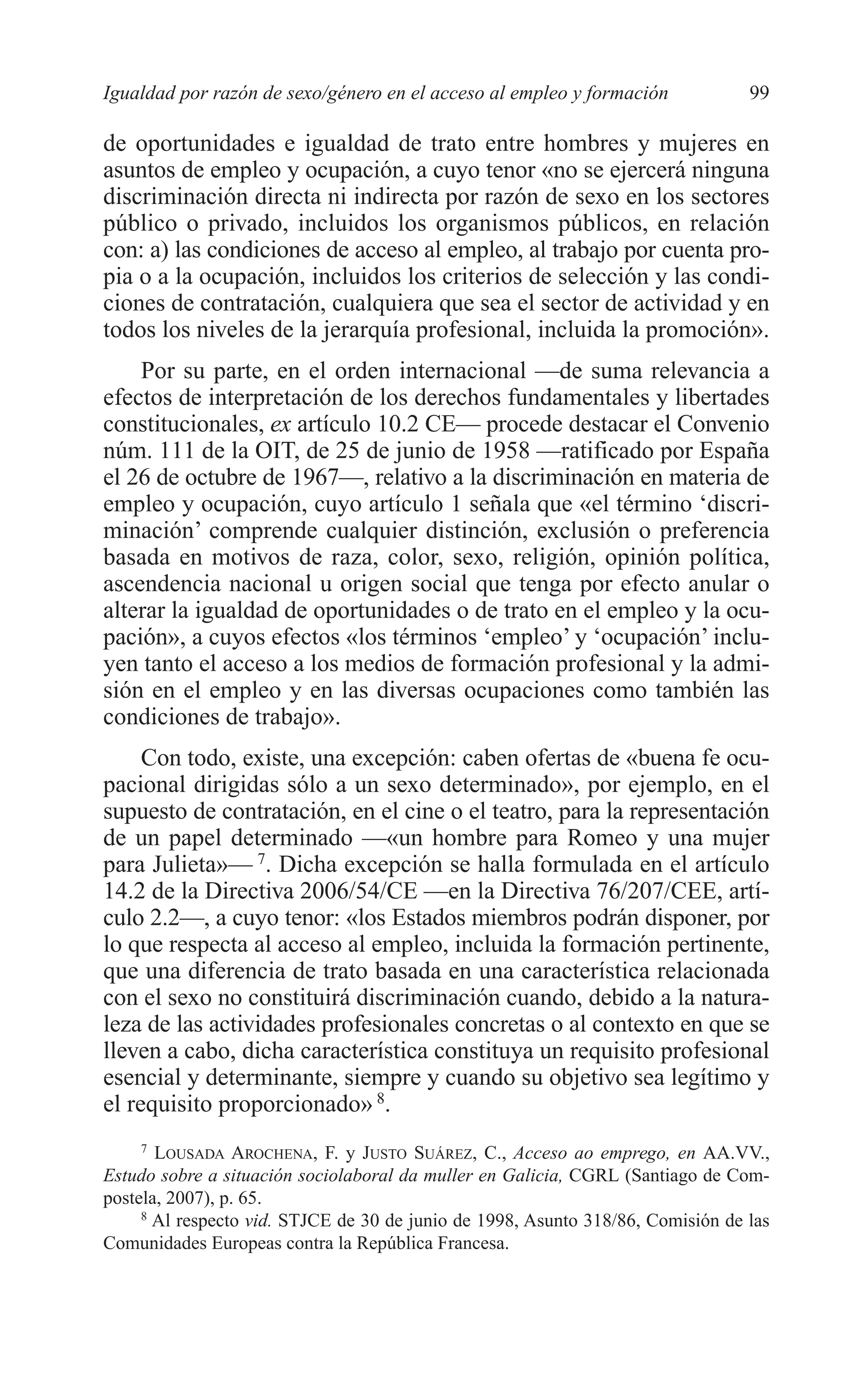 07 CAPITULO 3 2/7/08 13:07 Página 99




         Igualdad por razón de sexo/género en el acceso al empleo y formación             99

         de oportunidades e igualdad de trato entre hombres y mujeres en
         asuntos de empleo y ocupación, a cuyo tenor «no se ejercerá ninguna
         discriminación directa ni indirecta por razón de sexo en los sectores
         público o privado, incluidos los organismos públicos, en relación
         con: a) las condiciones de acceso al empleo, al trabajo por cuenta pro-
         pia o a la ocupación, incluidos los criterios de selección y las condi-
         ciones de contratación, cualquiera que sea el sector de actividad y en
         todos los niveles de la jerarquía profesional, incluida la promoción».
             Por su parte, en el orden internacional —de suma relevancia a
         efectos de interpretación de los derechos fundamentales y libertades
         constitucionales, ex artículo 10.2 CE— procede destacar el Convenio
         núm. 111 de la OIT, de 25 de junio de 1958 —ratificado por España
         el 26 de octubre de 1967—, relativo a la discriminación en materia de
         empleo y ocupación, cuyo artículo 1 señala que «el término ‘discri-
         minación’ comprende cualquier distinción, exclusión o preferencia
         basada en motivos de raza, color, sexo, religión, opinión política,
         ascendencia nacional u origen social que tenga por efecto anular o
         alterar la igualdad de oportunidades o de trato en el empleo y la ocu-
         pación», a cuyos efectos «los términos ‘empleo’ y ‘ocupación’ inclu-
         yen tanto el acceso a los medios de formación profesional y la admi-
         sión en el empleo y en las diversas ocupaciones como también las
         condiciones de trabajo».
              Con todo, existe, una excepción: caben ofertas de «buena fe ocu-
         pacional dirigidas sólo a un sexo determinado», por ejemplo, en el
         supuesto de contratación, en el cine o el teatro, para la representación
         de un papel determinado —«un hombre para Romeo y una mujer
         para Julieta»— 7. Dicha excepción se halla formulada en el artículo
         14.2 de la Directiva 2006/54/CE —en la Directiva 76/207/CEE, artí-
         culo 2.2—, a cuyo tenor: «los Estados miembros podrán disponer, por
         lo que respecta al acceso al empleo, incluida la formación pertinente,
         que una diferencia de trato basada en una característica relacionada
         con el sexo no constituirá discriminación cuando, debido a la natura-
         leza de las actividades profesionales concretas o al contexto en que se
         lleven a cabo, dicha característica constituya un requisito profesional
         esencial y determinante, siempre y cuando su objetivo sea legítimo y
         el requisito proporcionado» 8.
              7
                LOUSADA AROCHENA, F. y JUSTO SUÁREZ, C., Acceso ao emprego, en AA.VV.,
         Estudo sobre a situación sociolaboral da muller en Galicia, CGRL (Santiago de Com-
         postela, 2007), p. 65.
              8
                Al respecto vid. STJCE de 30 de junio de 1998, Asunto 318/86, Comisión de las
         Comunidades Europeas contra la República Francesa.
 