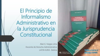El Principio de
Informalismo
Administrativo en
la Jurisprudencia
Constitucional
Alan E. Vargas Lima
Docente de Derecho Administrativo
LATIN IURIS - Bolivia
 