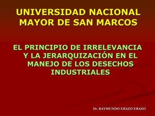 UNIVERSIDAD NACIONAL MAYOR DE SAN MARCOS EL PRINCIPIO DE IRRELEVANCIA Y LA JERARQUIZACIÓN EN EL MANEJO DE LOS DESECHOS INDUSTRIALES Dr. RAYMUNDO ERAZO ERAZO 