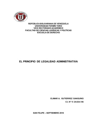 REPÚBLICA BOLIVARIANA DE VENEZUELA
UNIVERSIDAD FERMÍN TORO
VICE RECTORADO ACADÉMICO
FACULTAD DE CIENCIAS JURÍDICAS Y POLÍTICAS
ESCUELA DE DERECHO
EL PRINCIPIO DE LEGALIDAD ADMINISTRATIVA
ELIMAR A. GUTIERREZ SANGUINO
C.I. N° V- 24.634.146
SAN FELIPE – SEPTIEMBRE 2018
 