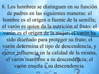 8. Los hombres se distinguen en su función
de padres en las siguientes maneras: el
hombre es el origen o fuente de la semilla;
el varón es quien da la nutrición al fruto; el
varón es el origen de la mujer; el varón ha
sido diseñado para proteger su fruto; el
varón determina el tipo de descendencia, y
ejerce influencia en la calidad de la misma,
el varón mantiene a su descendencia; el
varón enseña a su descendencia.
 