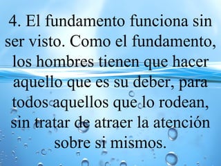 4. El fundamento funciona sin
ser visto. Como el fundamento,
los hombres tienen que hacer
aquello que es su deber, para
todos aquellos que lo rodean,
sin tratar de atraer la atención
sobre si mismos.
 
