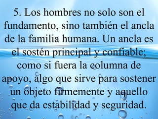 5. Los hombres no solo son el
fundamento, sino también el ancla
de la familia humana. Un ancla es
el sostén principal y confiable;
como si fuera la columna de
apoyo, algo que sirve para sostener
un objeto firmemente y aquello
que da estabilidad y seguridad.
 