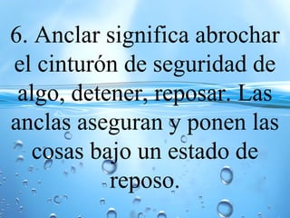 6. Anclar significa abrochar
el cinturón de seguridad de
algo, detener, reposar. Las
anclas aseguran y ponen las
cosas bajo un estado de
reposo.
 