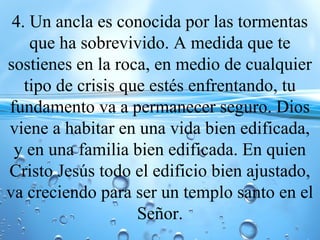4. Un ancla es conocida por las tormentas
que ha sobrevivido. A medida que te
sostienes en la roca, en medio de cualquier
tipo de crisis que estés enfrentando, tu
fundamento va a permanecer seguro. Dios
viene a habitar en una vida bien edificada,
y en una familia bien edificada. En quien
Cristo Jesús todo el edificio bien ajustado,
va creciendo para ser un templo santo en el
Señor.
 