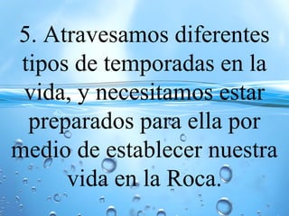 5. Atravesamos diferentes
tipos de temporadas en la
vida, y necesitamos estar
preparados para ella por
medio de establecer nuestra
vida en la Roca.
 
