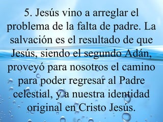 5. Jesús vino a arreglar el
problema de la falta de padre. La
salvación es el resultado de que
Jesús, siendo el segundo Adán,
proveyó para nosotros el camino
para poder regresar al Padre
celestial, y a nuestra identidad
original en Cristo Jesús.
 