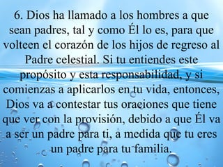 6. Dios ha llamado a los hombres a que
sean padres, tal y como Él lo es, para que
volteen el corazón de los hijos de regreso al
Padre celestial. Si tu entiendes este
propósito y esta responsabilidad, y si
comienzas a aplicarlos en tu vida, entonces,
Dios va a contestar tus oraciones que tiene
que ver con la provisión, debido a que Él va
a ser un padre para ti, a medida que tu eres
un padre para tu familia.
 