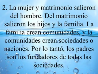 2. La mujer y matrimonio salieron
del hombre. Del matrimonio
salieron los hijos y la familia. La
familia crean comunidades, y la
comunidades crean sociedades o
naciones. Por lo tanto, los padres
son los fundadores de todas las
sociedades.
 