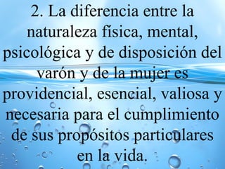 2. La diferencia entre la
naturaleza física, mental,
psicológica y de disposición del
varón y de la mujer es
providencial, esencial, valiosa y
necesaria para el cumplimiento
de sus propósitos particulares
en la vida.
 