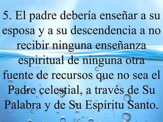 5. El padre debería enseñar a su
esposa y a su descendencia a no
recibir ninguna enseñanza
espiritual de ninguna otra
fuente de recursos que no sea el
Padre celestial, a través de Su
Palabra y de Su Espíritu Santo.
 