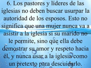 6. Los pastores y líderes de las
iglesias no deben buscar usurpar la
autoridad de los esposos. Esto no
significa que una mujer nunca va a
asistir a la iglesia si su marido no
le permite, sino que ella debe
demostrar su amor y respeto hacia
él, y nunca usar a la iglesia como
un pretexto para descuidarlo.
 