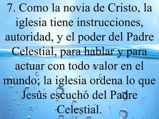 7. Como la novia de Cristo, la
iglesia tiene instrucciones,
autoridad, y el poder del Padre
Celestial, para hablar y para
actuar con todo valor en el
mundo; la iglesia ordena lo que
Jesús escuchó del Padre
Celestial.
 