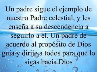 Un padre sigue el ejemplo de
nuestro Padre celestial, y les
enseña a su descendencia a
seguirlo a él. Un padre de
acuerdo al propósito de Dios
guía y dirije a todos para que lo
sigas hacia Dios
 