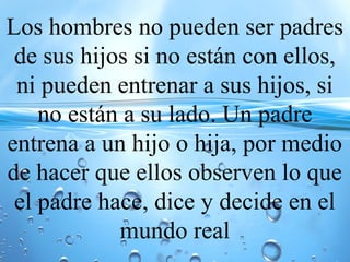 Los hombres no pueden ser padres
de sus hijos si no están con ellos,
ni pueden entrenar a sus hijos, si
no están a su lado. Un padre
entrena a un hijo o hija, por medio
de hacer que ellos observen lo que
el padre hace, dice y decide en el
mundo real
 