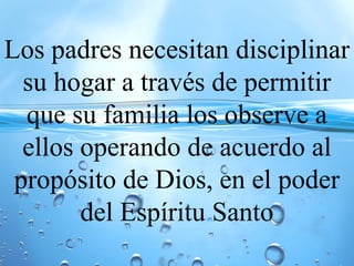 Los padres necesitan disciplinar
su hogar a través de permitir
que su familia los observe a
ellos operando de acuerdo al
propósito de Dios, en el poder
del Espíritu Santo
 