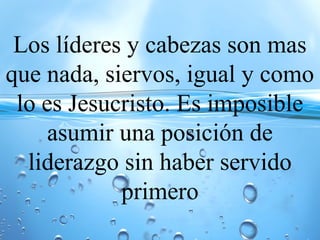 Los líderes y cabezas son mas
que nada, siervos, igual y como
lo es Jesucristo. Es imposible
asumir una posición de
liderazgo sin haber servido
primero
 