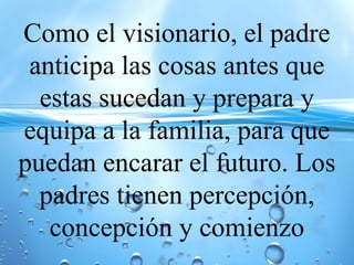 Como el visionario, el padre
anticipa las cosas antes que
estas sucedan y prepara y
equipa a la familia, para que
puedan encarar el futuro. Los
padres tienen percepción,
concepción y comienzo
 
