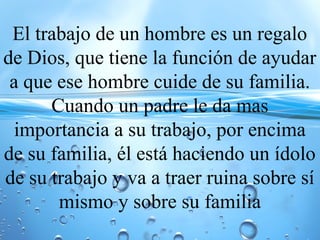 El trabajo de un hombre es un regalo
de Dios, que tiene la función de ayudar
a que ese hombre cuide de su familia.
Cuando un padre le da mas
importancia a su trabajo, por encima
de su familia, él está haciendo un ídolo
de su trabajo y va a traer ruina sobre sí
mismo y sobre su familia
 