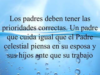 Los padres deben tener las
prioridades correctas. Un padre
que cuida igual que el Padre
celestial piensa en su esposa y
sus hijos ante que su trabajo
 