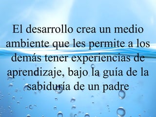 El desarrollo crea un medio
ambiente que les permite a los
demás tener experiencias de
aprendizaje, bajo la guía de la
sabiduría de un padre
 