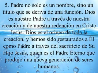 5. Padre no solo es un nombre, sino un
título que se deriva de una función. Dios
es nuestro Padre a través de nuestra
creación y de nuestra redención en Cristo
Jesús. Dios es el origen de toda la
creación, y hemos sido restaurados a Él
como Padre a través del sacrificio de Su
Hijo Jesús, quien es el Padre Eterno que
produjo una nueva generación de seres
humanos.
 