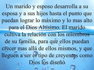 Un marido y esposo desarrolla a su
esposa y a sus hijos hasta el punto que
puedan lograr lo máximo y lo mas alto
para el Dios Altísimo. El marido
cultiva la relación con los miembros
de su familia, para que ellos puedan
crecer mas allá de ellos mismos, y que
lleguen a ser el tipo de creyentes como
Dios los diseñó
 