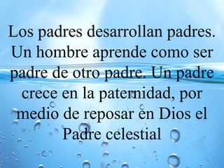 Los padres desarrollan padres.
Un hombre aprende como ser
padre de otro padre. Un padre
crece en la paternidad, por
medio de reposar en Dios el
Padre celestial
 