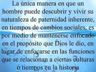 La única manera en que un
hombre puede descubrir y vivir su
naturaleza de paternidad inherente,
en tiempos de cambios sociales, es
por medio de mantenerse enfocado
en el propósito que Dios le dio, en
lugar de enfocarse en las funciones
que se relacionan a ciertas culturas
o tiempos en la historia
 