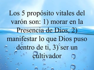 Los 5 propósito vitales del
varón son: 1) morar en la
Presencia de Dios, 2)
manifestar lo que Dios puso
dentro de ti, 3) ser un
cultivador
 