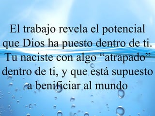 El trabajo revela el potencial
que Dios ha puesto dentro de ti.
Tu naciste con algo “atrapado”
dentro de ti, y que está supuesto
a benificiar al mundo
 