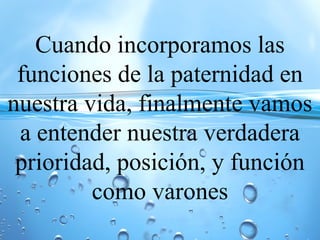 Cuando incorporamos las
funciones de la paternidad en
nuestra vida, finalmente vamos
a entender nuestra verdadera
prioridad, posición, y función
como varones
 