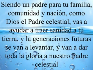 Siendo un padre para tu familia,
comunidad y nación, como
Dios el Padre celestial, vas a
ayudar a traer sanidad a tu
tierra, y la generaciones futuras
se van a levantar, y van a dar
toda la gloria a nuestro Padre
celestial
 