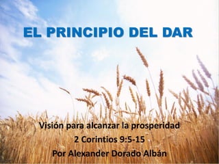 EL PRINCIPIO DEL DAR




 Visión para alcanzar la prosperidad
          2 Corintios 9:5-15
    Por Alexander Dorado Albán
 