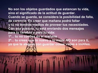 No son los objetos guardados que estancan tu vida, sino el significado de la actitud de guardar. Cuando se guarda, se considera la posibilidad de falta, de carencia. Es creer que mañana podrá faltar y tú no tendrás medios de proveer tus necesidades. Con esa postura, tu está enviando dos mensajes para tu cerebro y para tu vida:  1º... tu no confías en el mañana  2º... tu crees que lo nuevo y lo mejor NO son para ti, ya que te alegras con guardar cosas viejas e inútiles.  